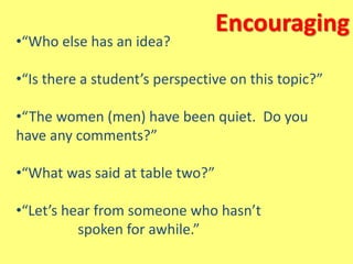 Encouraging
•“Who else has an idea?
•“Is there a student’s perspective on this topic?”
•“The women (men) have been quiet. Do you
have any comments?”
•“What was said at table two?”
•“Let’s hear from someone who hasn’t
spoken for awhile.”
 