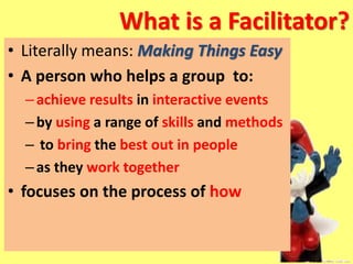 What is a Facilitator?
• Literally means: Making Things Easy
• A person who helps a group to:
–achieve results in interactive events
–by using a range of skills and methods
– to bring the best out in people
–as they work together
• focuses on the process of how
 