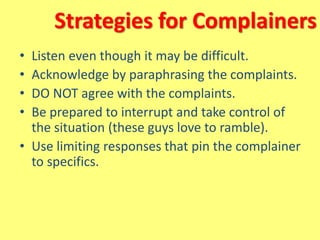 Strategies for Complainers
• Listen even though it may be difficult.
• Acknowledge by paraphrasing the complaints.
• DO NOT agree with the complaints.
• Be prepared to interrupt and take control of
the situation (these guys love to ramble).
• Use limiting responses that pin the complainer
to specifics.
 