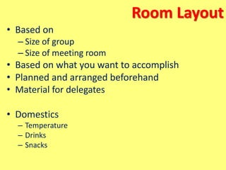 Room Layout
• Based on
– Size of group
– Size of meeting room
• Based on what you want to accomplish
• Planned and arranged beforehand
• Material for delegates
• Domestics
– Temperature
– Drinks
– Snacks
 