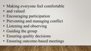• Making everyone feel comfortable
• and valued
• Encouraging participation
• Preventing and managing conflict
• Listening and observing
• Guiding the group
• Ensuring quality decisions
• Ensuring outcome-based meetings
 