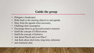Guide the group
• Delegate a timekeeper.
• Refer back to the meeting objectives and agenda.
• Stray from the agenda when necessary.
• Challenge their assumption
• Encourage them to go beyond (creative tension)
• Instill the concept of Effectiveness
• Instill the concept of Initiative
• Ask about Plan B and even Plan C
• Ask them about short term, long term, milestone
• and continuity plan
 