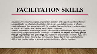 FACILITATION SKILLS
A successful meeting has purpose, organization, direction, and supportive guidance from an
unbiased leader–or a facilitator. Facilitation skills are an essential component of effective
meetings because they supply teams with the expertise they need to hone in on the problem
or topic at hand and achieve creative solutions and consensus.
A skilled facilitator can supercharge a team’s performance by functioning as a process guide
for navigating complicated business challenges. Facilitators are experts at leading groups
through key meetings and gatherings. You might have encountered a facilitator if you have
participated in a design thinking-style workshop or a Design Sprint. Incorporate facilitation
skills in your meeting culture to achieve more productive and effective meetings.
 