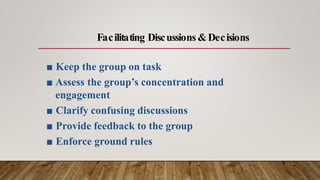 ■ Keep the group on task
■ Assess the group’s concentration and
engagement
■ Clarify confusing discussions
■ Provide feedback to the group
■ Enforce ground rules
Facilitating Discussions &Decisions
 