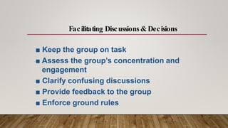 ■ Keep the group on task
■ Assess the group’s concentration and
engagement
■ Clarify confusing discussions
■ Provide feedback to the group
■ Enforce ground rules
Facilitating Discussions &Decisions
 