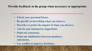 • Check your personal biases.
• Be specific in describing what you observe.
• Describe or probe the impact of what you observe.
• Ask for and summarize suggestions.
• Point out consensus.
• Point out similarities between members’
statements.
• Use conflict to improve decisions.
Provide feedback to the group when necessary or appropriate
 