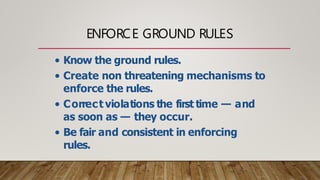 ENFORCE GROUND RULES
• Know the ground rules.
• Create non threatening mechanisms to
enforce the rules.
• Correct violations the first time — and
as soon as — they occur.
• Be fair and consistent in enforcing
rules.
 