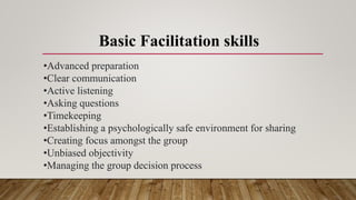 Basic Facilitation skills
•Advanced preparation
•Clear communication
•Active listening
•Asking questions
•Timekeeping
•Establishing a psychologically safe environment for sharing
•Creating focus amongst the group
•Unbiased objectivity
•Managing the group decision process
 