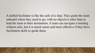 A skilled facilitator is like the sails of a ship. They guide the team
onboard where they need to go, with no objective other than to
lead the team to their destination. A team can navigate a meeting
without sails, but it is much easier and more effective if they have
facilitation skills to guide them.
 