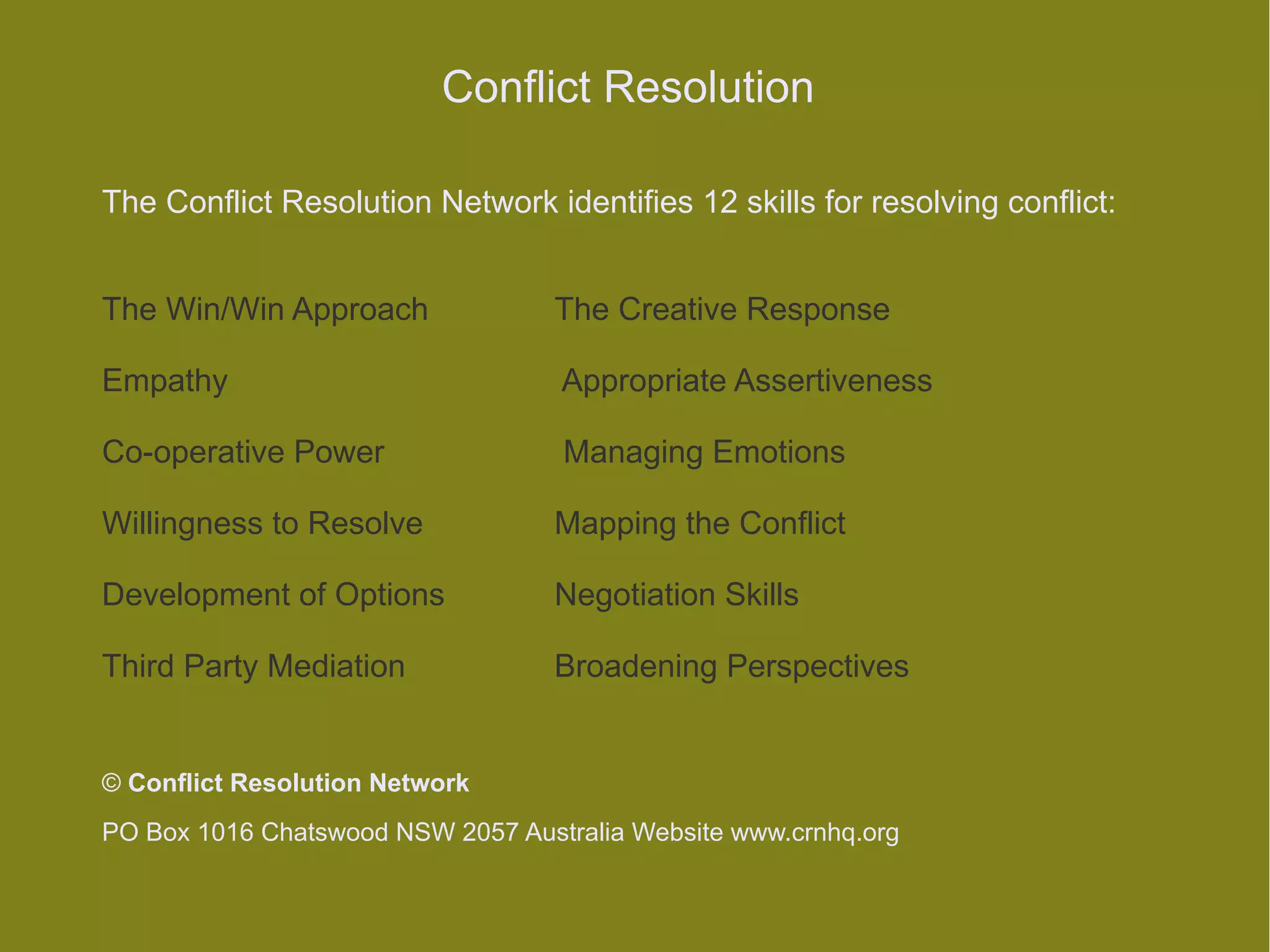 Conflict Resolution

The Conflict Resolution Network identifies 12 skills for resolving conflict:


The Win/Win Approach               The Creative Response

Empathy                            Appropriate Assertiveness

Co-operative Power                 Managing Emotions

Willingness to Resolve             Mapping the Conflict

Development of Options             Negotiation Skills

Third Party Mediation              Broadening Perspectives


© Conflict Resolution Network
PO Box 1016 Chatswood NSW 2057 Australia Website www.crnhq.org
 