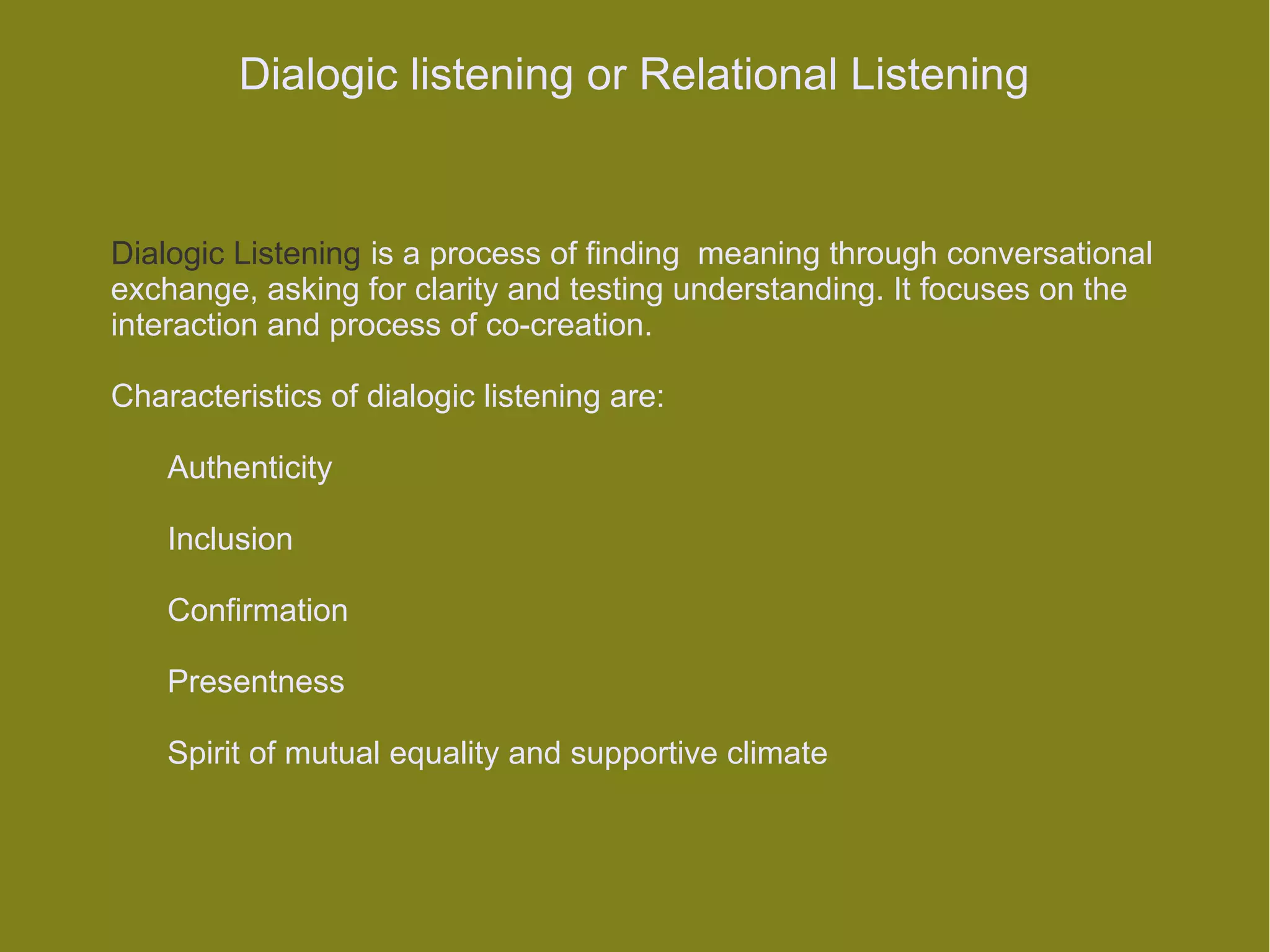 Dialogic listening or Relational Listening


Dialogic Listening is a process of finding meaning through conversational
exchange, asking for clarity and testing understanding. It focuses on the
interaction and process of co-creation.

Characteristics of dialogic listening are:

    Authenticity

    Inclusion

    Confirmation

    Presentness

    Spirit of mutual equality and supportive climate
 