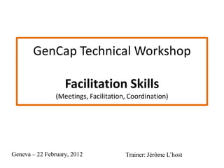 GenCap Technical Workshop

                   Facilitation Skills
                (Meetings, Facilitation, Coordination)




Geneva – 22 February, 2012             Trainer: Jérôme L’host
 