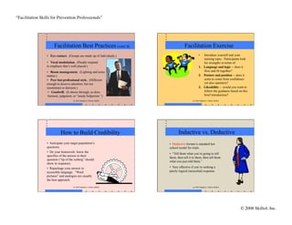 “Facilitation Skills for Prevention Professionals”	





                       Facilitation Best Practices (cont’d)                              Facilitation Exercise
                  •  Eye contact. (Groups are made up of individuals.)                                 •   Introduce yourself and your
                                                                                                           training topic. Participants look
                  •  Vocal modulation. (People respond                                                     for strengths in terms of
                  to emphasis that’s well placed.)                                                     1.  Language and logic -- does it
                  •  Room management. (Lighting and noise                                                  flow and fit together?
                  matter.)                                                                             2.  Posture and position -- does it
                  •  Peer but professional style. (Different                                               seem to come from confidence
                  enough to deserve attention, but not                                                     yet also openness?
                  resentment or derision.)                                                             3.  Likeability -- would you want to
                   •  Goodwill. (It shows through, as does                                                 follow the guidance based on this
                   burnout, judgment, or “needy helperism.”)                                               brief introduction?
                                       (c) 2010 Stephen J. Fallon, Skills4                      (c) 2010 Stephen J. Fallon, Skills4




                            How to Build Credibility                                Inductive vs. Deductive
                  •  Anticipate your target population’s                     •  Deductive format is standard law
                  questions.                                                 school model for trials.
                  •  Do your homework: know the
                                                                             •  “Tell them what you’re going to tell
                  specifics of the answer to their
                                                                             them, then tell it to them, then tell them
                  question (“tip of the iceberg” should
                                                                             what you just told them.”
                  show in response).
                  •  Repackage your answer in                                •  Very effective if you’re seeking a
                  accessible language. “Word                                 purely logical (neocortal) response.
                  pictures” and analogies are usually
                  the best approach.

                                       (c) 2010 Stephen J. Fallon, Skills4                      (c) 2010 Stephen J. Fallon, Skills4




                                                                                                                                      © 2008 Skills4, Inc.
                                                                                                                                                         	

 