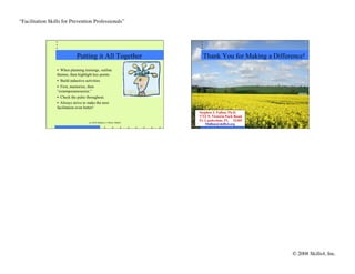 “Facilitation Skills for Prevention Professionals”	





                              Putting it All Together                         Thank You for Making a Difference!
                  •  When planning trainings, outline
                  themes, then highlight key points.
                  •  Build inductive activities.
                  •  First, memorize, then
                  “extemporaneousize.”
                  •  Check the pulse throughout.
                  •  Always strive to make the next
                  facilitation even better!
                                                                            Stephen J. Fallon, Ph.D.
                                                                            1712 N. Victoria Park Road
                                                                            Ft. Lauderdale, FL 33305
                                      (c) 2010 Stephen J. Fallon, Skills4
                                                                                Sfallon@skills4.org




                                                                                                           © 2008 Skills4, Inc.
                                                                                                                              	

 