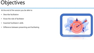 Objectives
At the end of the session you be able to:
• Describe facilitation
• Know the role of facilitator
• Essential Facilitator's skills
• Difference between presenting and facilitating
 