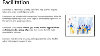 Facilitation
Facilitation is a technique used by trainers to help learners acquire,
retain, and apply knowledge and skills.
Participants are introduced to content and then ask questions while the
trainer fosters the discussion, takes steps to enhance the experience for
the learners, and gives suggestions.
Facilitation skills are the abilities you use to provide opportunities
and resources to a group of people that enable them to make
progress and succeed.
Examples include: being prepared, setting guidelines, being flexible,
active listening and managing time.
 