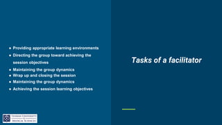 ● Providing appropriate learning environments
● Directing the group toward achieving the
session objectives
● Maintaining the group dynamics
● Wrap up and closing the session
● Maintaining the group dynamics
● Achieving the session learning objectives
Tasks of a facilitator
 