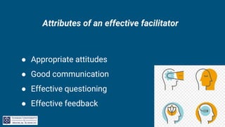 Attributes of an effective facilitator
● Appropriate attitudes
● Good communication
● Effective questioning
● Effective feedback
 