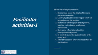 Facilitator
activities-1
Before the small group session:
1. Be informed about the details of time and
place of the session
2. Learn fully about the technologies which will
be used during the session
3. Be familiar with the goals and objectives,
teaching methods and small group
instructions
4. Seek some information about the
participants background
5. (if needed) review the subject matter of the
group work
6. Attend the session a few minutes before the
starting time
 