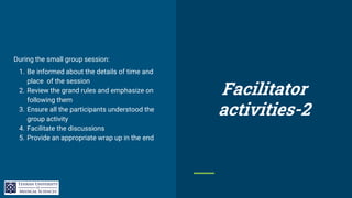 During the small group session:
1. Be informed about the details of time and
place of the session
2. Review the grand rules and emphasize on
following them
3. Ensure all the participants understood the
group activity
4. Facilitate the discussions
5. Provide an appropriate wrap up in the end
Facilitator
activities-2
 