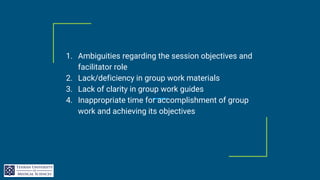 1. Ambiguities regarding the session objectives and
facilitator role
2. Lack/deficiency in group work materials
3. Lack of clarity in group work guides
4. Inappropriate time for accomplishment of group
work and achieving its objectives
 