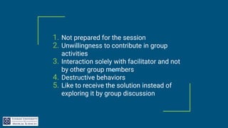 1. Not prepared for the session
2. Unwillingness to contribute in group
activities
3. Interaction solely with facilitator and not
by other group members
4. Destructive behaviors
5. Like to receive the solution instead of
exploring it by group discussion
 
