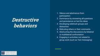 Destructive
behaviors
1. Silence and abstinence from
participation
2. Dominance by answering all questions
and persistence on her/his ideas
3. Developing sidetrack groups and
distraction
4. Ridiculing others or their comments
5. Obstructing the discussions by bilateral
or multilateral confrontation
6. Engaging in activities not related to
group work (such as Text messaging)
 