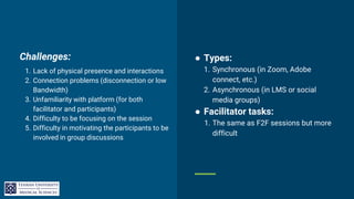 Challenges:
1. Lack of physical presence and interactions
2. Connection problems (disconnection or low
Bandwidth)
3. Unfamiliarity with platform (for both
facilitator and participants)
4. Difficulty to be focusing on the session
5. Difficulty in motivating the participants to be
involved in group discussions
● Types:
1. Synchronous (in Zoom, Adobe
connect, etc.)
2. Asynchronous (in LMS or social
media groups)
● Facilitator tasks:
1. The same as F2F sessions but more
difficult
 