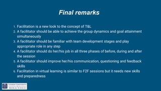 Final remarks
1. Facilitation is a new look to the concept of T&L
2. A facilitator should be able to achieve the group dynamics and goal attainment
simultaneously
3. A facilitator should be familiar with team development stages and play
appropriate role in any step
4. A facilitator should do her/his job in all three phases of before, during and after
the session
5. A facilitator should improve her/his communication, questioning and feedback
skills
6. Facilitation in virtual learning is similar to F2F sessions but it needs new skills
and preparedness
 