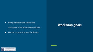 Workshop goals
● Being familiar with tasks and
attributes of an effective facilitator
● Hands on practice as a facilitator
 