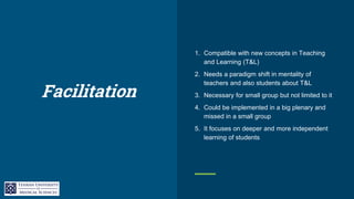 Facilitation
1. Compatible with new concepts in Teaching
and Learning (T&L)
2. Needs a paradigm shift in mentality of
teachers and also students about T&L
3. Necessary for small group but not limited to it
4. Could be implemented in a big plenary and
missed in a small group
5. It focuses on deeper and more independent
learning of students
 