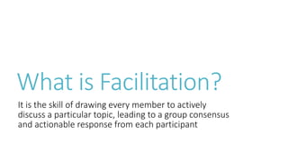What is Facilitation?
It is the skill of drawing every member to actively
discuss a particular topic, leading to a group consensus
and actionable response from each participant
 