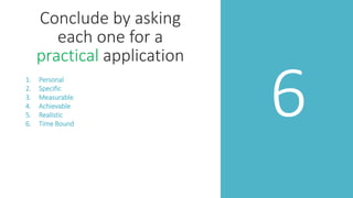6
Conclude by asking
each one for a
practical application
1. Personal
2. Specific
3. Measurable
4. Achievable
5. Realistic
6. Time Bound
 