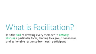 What is Facilitation?
It is the skill of drawing every member to actively
discuss a particular topic, leading to a group consensus
and actionable response from each participant
 