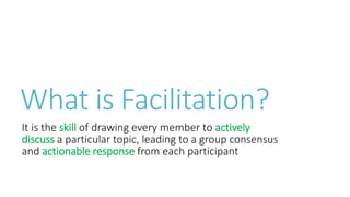 What is Facilitation?
It is the skill of drawing every member to actively
discuss a particular topic, leading to a group consensus
and actionable response from each participant
 