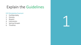 1
Explain the Guidelines
CCF Discipleship Covenant
1. Confidentiality
2. Honesty
3. Respect
4. Intercession
5. Spiritual Growth
6. Timothies
 