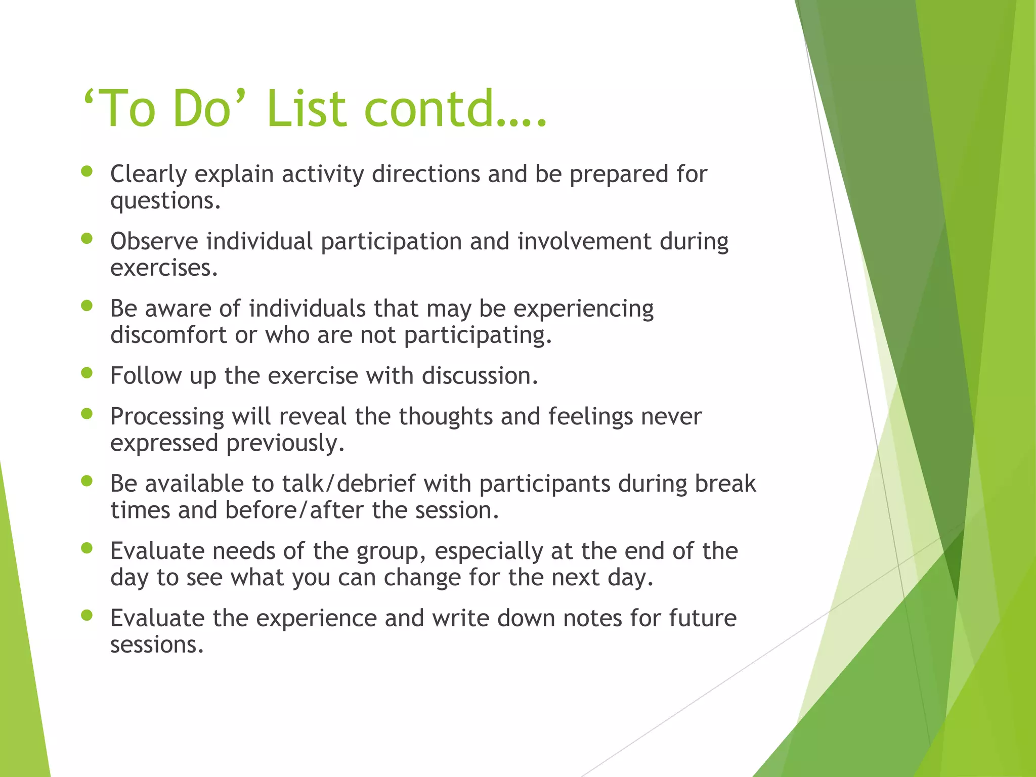 ‘To Do’ List contd….
 Clearly explain activity directions and be prepared for
questions.
 Observe individual participation and involvement during
exercises.
 Be aware of individuals that may be experiencing
discomfort or who are not participating.
 Follow up the exercise with discussion.
 Processing will reveal the thoughts and feelings never
expressed previously.
 Be available to talk/debrief with participants during break
times and before/after the session.
 Evaluate needs of the group, especially at the end of the
day to see what you can change for the next day.
 Evaluate the experience and write down notes for future
sessions.
 