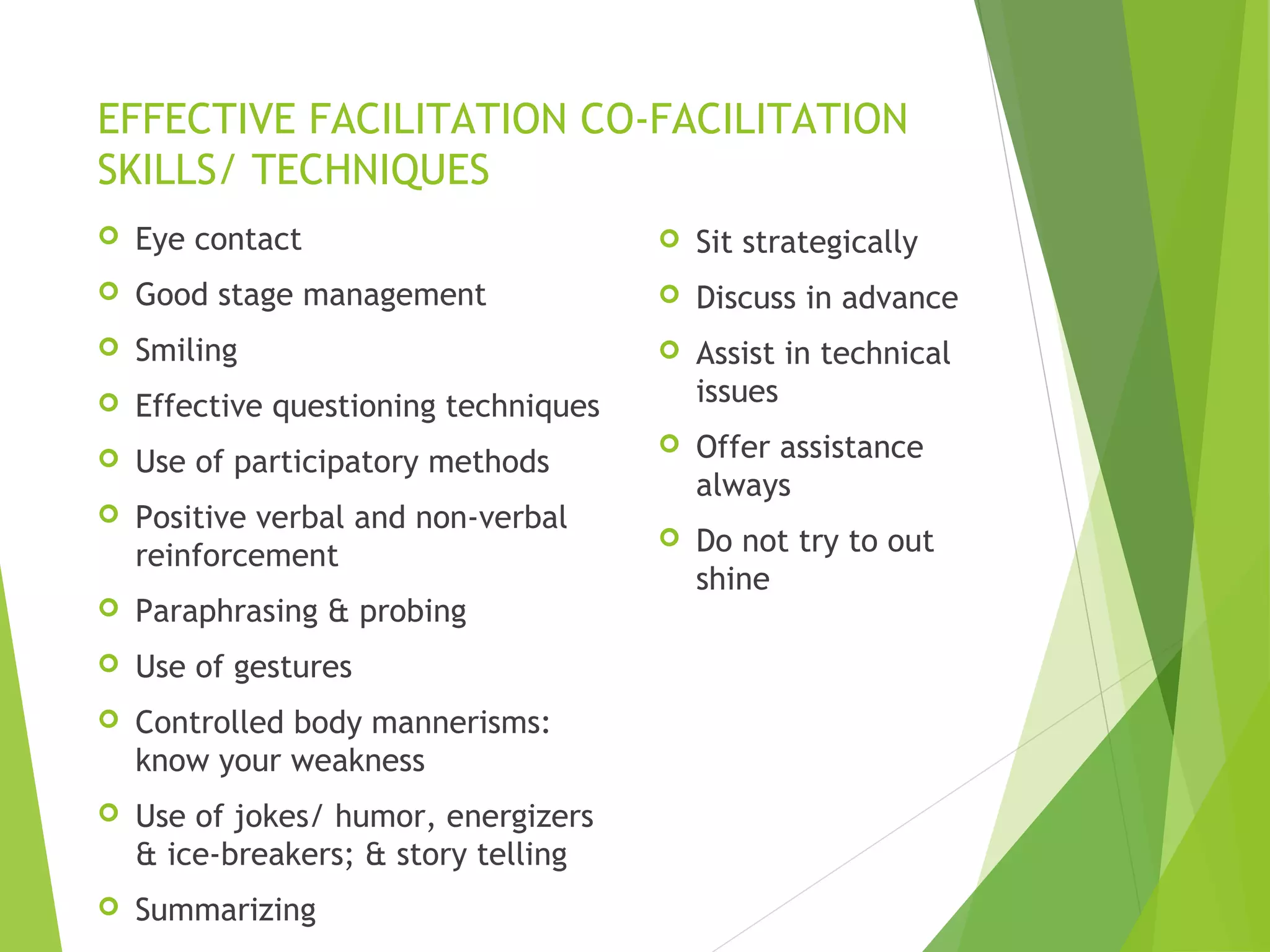 EFFECTIVE FACILITATION CO-FACILITATION
SKILLS/ TECHNIQUES
 Eye contact
 Good stage management
 Smiling
 Effective questioning techniques
 Use of participatory methods
 Positive verbal and non-verbal
reinforcement
 Paraphrasing & probing
 Use of gestures
 Controlled body mannerisms:
know your weakness
 Use of jokes/ humor, energizers
& ice-breakers; & story telling
 Summarizing
 Sit strategically
 Discuss in advance
 Assist in technical
issues
 Offer assistance
always
 Do not try to out
shine
 