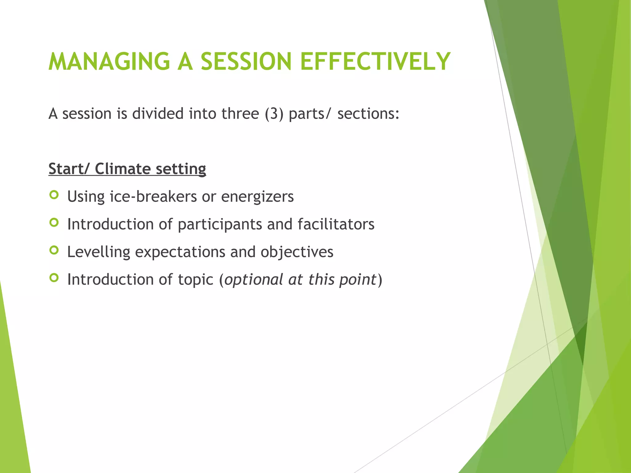 MANAGING A SESSION EFFECTIVELY
A session is divided into three (3) parts/ sections:
Start/ Climate setting
 Using ice-breakers or energizers
 Introduction of participants and facilitators
 Levelling expectations and objectives
 Introduction of topic (optional at this point)
 