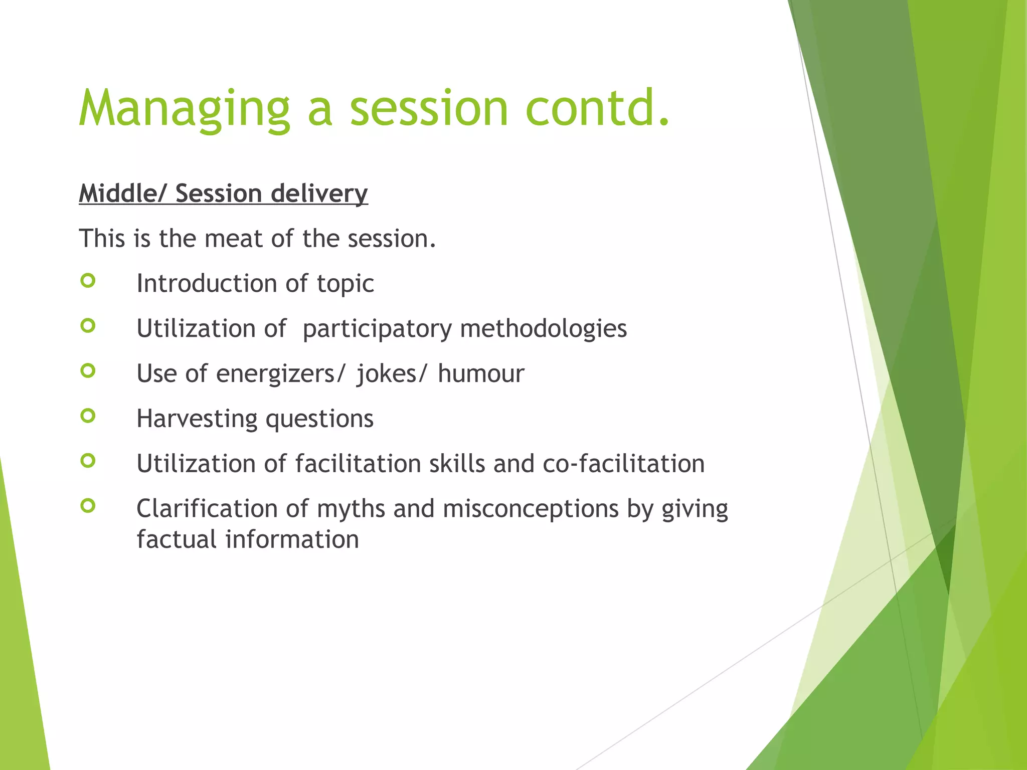 Managing a session contd.
Middle/ Session delivery
This is the meat of the session.
 Introduction of topic
 Utilization of participatory methodologies
 Use of energizers/ jokes/ humour
 Harvesting questions
 Utilization of facilitation skills and co-facilitation
 Clarification of myths and misconceptions by giving
factual information
 