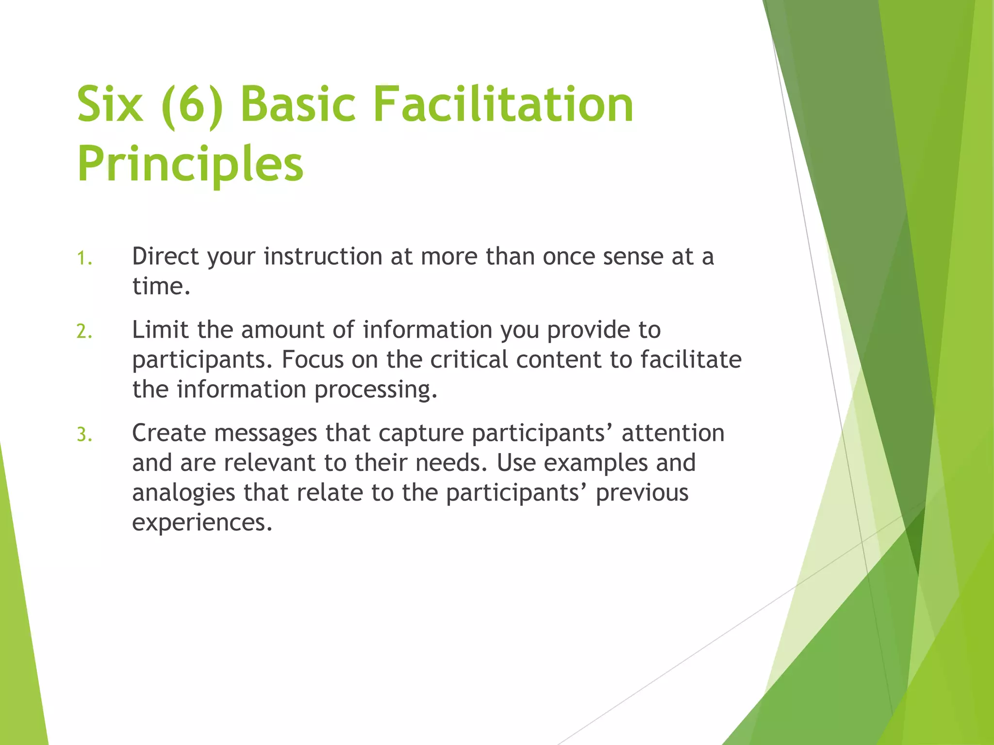 Six (6) Basic Facilitation
Principles
1. Direct your instruction at more than once sense at a
time.
2. Limit the amount of information you provide to
participants. Focus on the critical content to facilitate
the information processing.
3. Create messages that capture participants’ attention
and are relevant to their needs. Use examples and
analogies that relate to the participants’ previous
experiences.
 