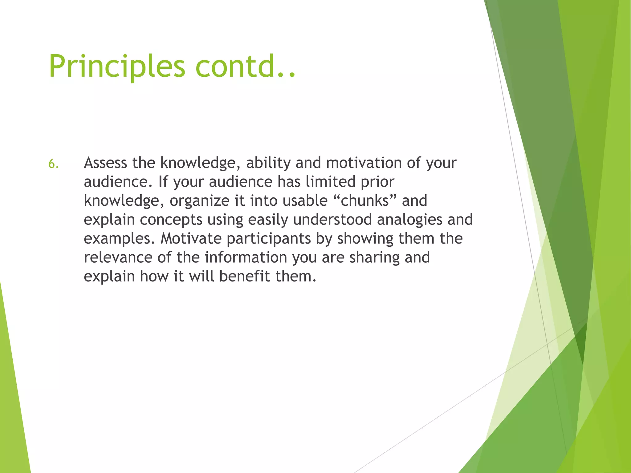Principles contd..
6. Assess the knowledge, ability and motivation of your
audience. If your audience has limited prior
knowledge, organize it into usable “chunks” and
explain concepts using easily understood analogies and
examples. Motivate participants by showing them the
relevance of the information you are sharing and
explain how it will benefit them.
 