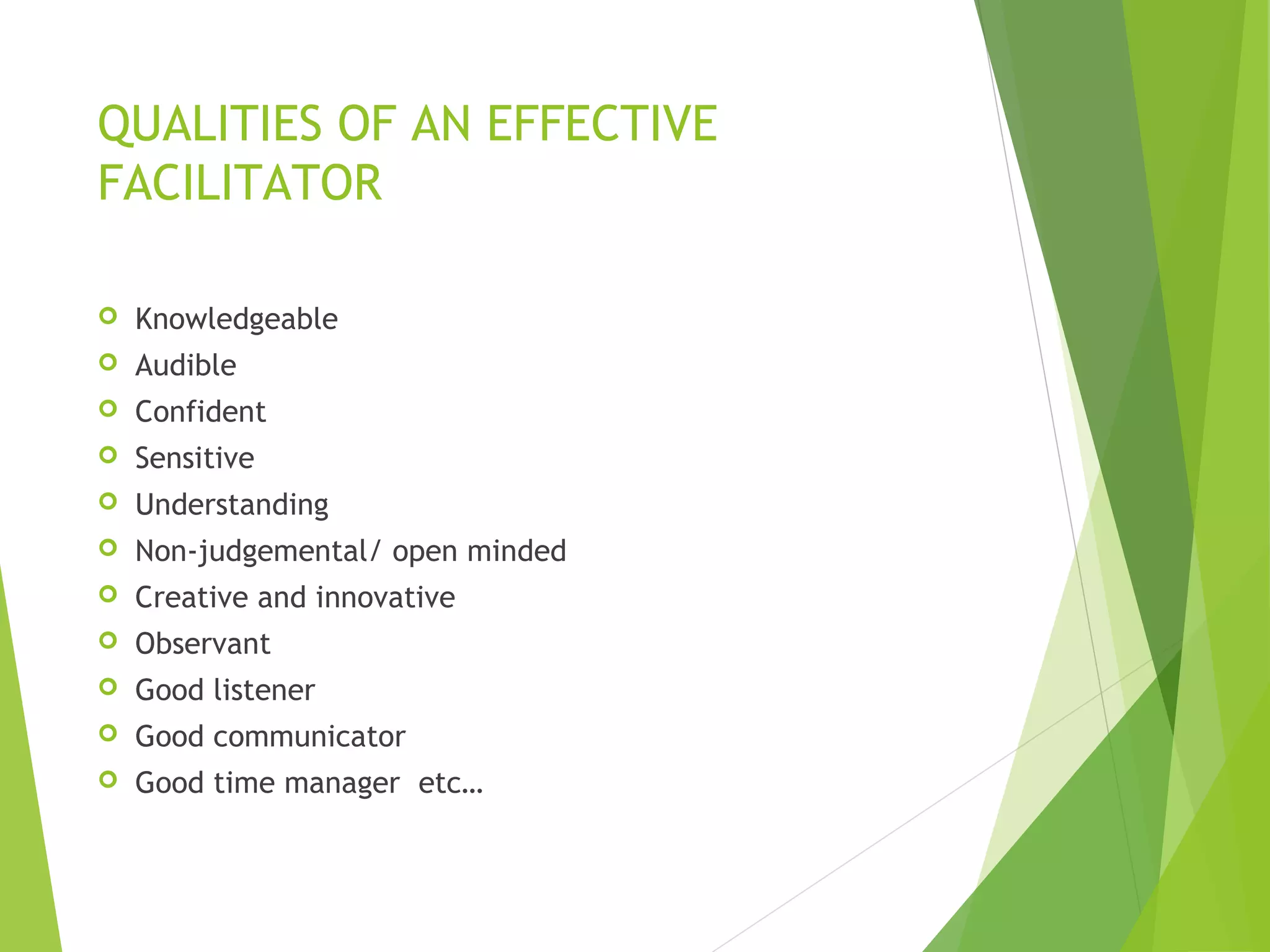 QUALITIES OF AN EFFECTIVE
FACILITATOR
 Knowledgeable
 Audible
 Confident
 Sensitive
 Understanding
 Non-judgemental/ open minded
 Creative and innovative
 Observant
 Good listener
 Good communicator
 Good time manager etc…
 