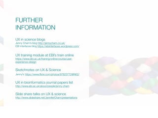FURTHER
INFORMATION
UX in science blogs
Jenny Cham’s blog http://jennycham.co.uk/
EBI interfaces blog https://ebiinterfaces.wordpress.com/
UX training module at EBI’s train online
https://www.ebi.ac.uk/training/online/course/user-
experience-design
Sketchnotes on UX & Science
Jenny’s https://www.flickr.com/photos/97823772@N02/
UX in bioinformatics journal papers list
http://www.ebi.ac.uk/about/people/jenny-cham
Slide share talks on UX & science
http://www.slideshare.net/JenniferCham/presentations
 