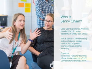 Who is
Jenny Cham?
Lead User Experience Architect;
founded the UX design
capability at EMBL-EBI (2009)
Plan & deliver “Gamestorming”
style workshops, design
studios, focus groups,
brainstorming & graphic
recording
Coauthor:
Ten Simple Rules for Running
Interactive Workshops. PLoS
Computational Biology, 2014
 