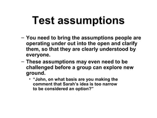Test assumptions
– You need to bring the assumptions people are
operating under out into the open and clarify
them, so that they are clearly understood by
everyone.
– These assumptions may even need to be
challenged before a group can explore new
ground.
• “John, on what basis are you making the
comment that Sarah’s idea is too narrow
to be considered an option?”
 