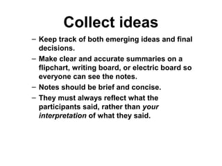 Collect ideas
– Keep track of both emerging ideas and final
decisions.
– Make clear and accurate summaries on a
flipchart, writing board, or electric board so
everyone can see the notes.
– Notes should be brief and concise.
– They must always reflect what the
participants said, rather than your
interpretation of what they said.
 