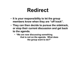 Redirect
– It is your responsibility to let the group
members know when they are “off track”.
– They can then decide to pursue the sidetrack,
or stop their current discussion and get back
to the agenda.
• “We are now discussing something
that is not on the agenda. What does
the group want to do?”
 