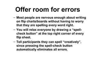 Offer room for errors
– Most people are nervous enough about writing
on flip charts/boards without having to worry
that they are spelling every word right.
– You will relax everyone by drawing a “spell-
check button” at the top right corner of every
flip sheet.
– Tell participants they can spell “creatively”,
since pressing the spell-check button
automatically eliminates all errors.
 