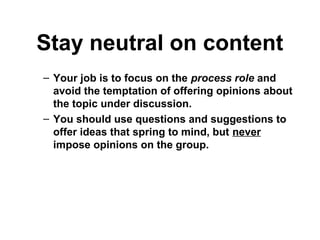 Stay neutral on content
– Your job is to focus on the process role and
avoid the temptation of offering opinions about
the topic under discussion.
– You should use questions and suggestions to
offer ideas that spring to mind, but never
impose opinions on the group.
 